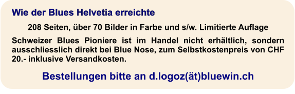Wie der Blues Helvetia erreichte 208 Seiten, über 70 Bilder in Farbe und s/w. Limitierte Auflage Schweizer Blues Pioniere ist im Handel nicht erhältlich, sondern ausschliesslich direkt bei Blue Nose, zum Selbstkostenpreis von CHF 20.- inklusive Versandkosten.  Bestellungen bitte an d.logoz(ät)bluewin.ch